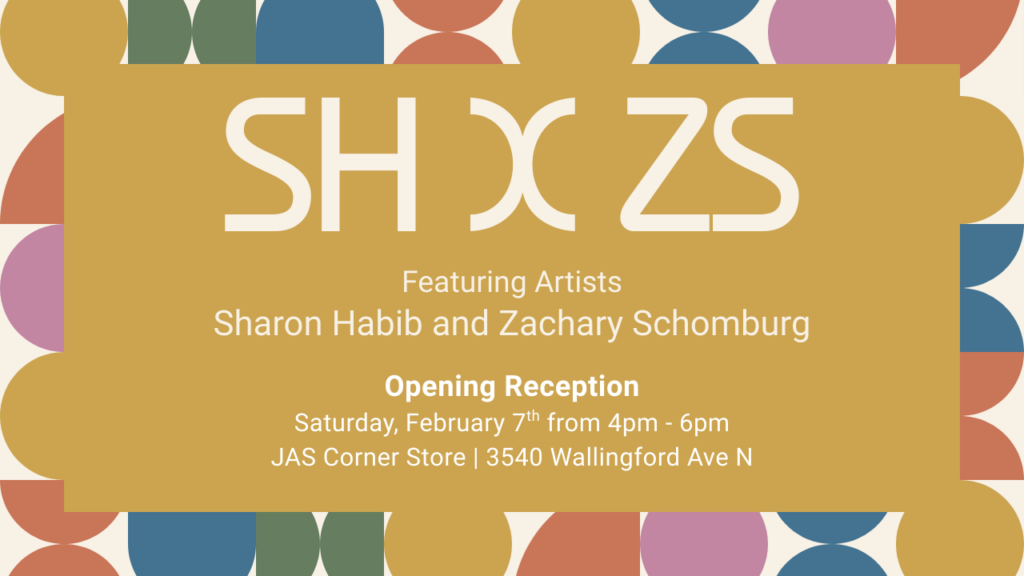 An event poster for SH X ZS featuring artists Sharon Habib and Zachary Schomburg. The opening reception is on Saturday, February 7th from 4pm to 6pm at JAS Corner Store, 3540 Wallingford Ave N.